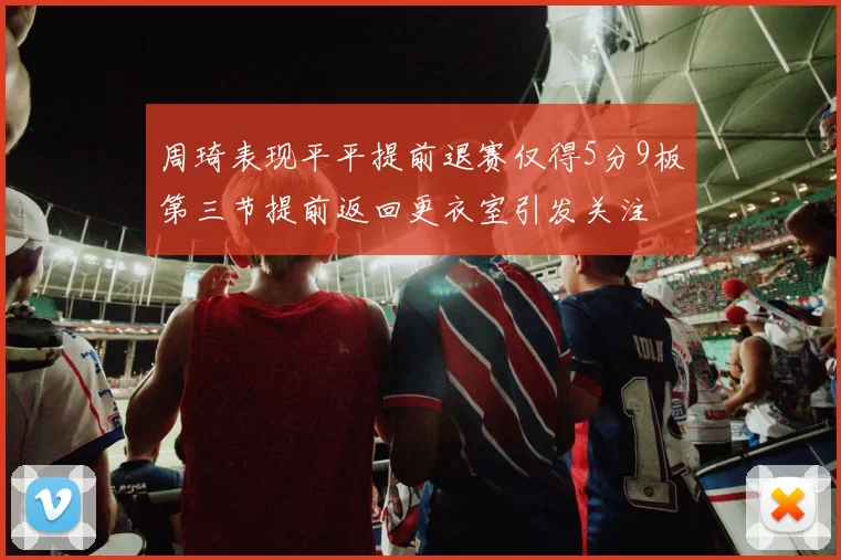 周琦表现平平提前退赛仅得5分9板第三节提前返回更衣室引发关注