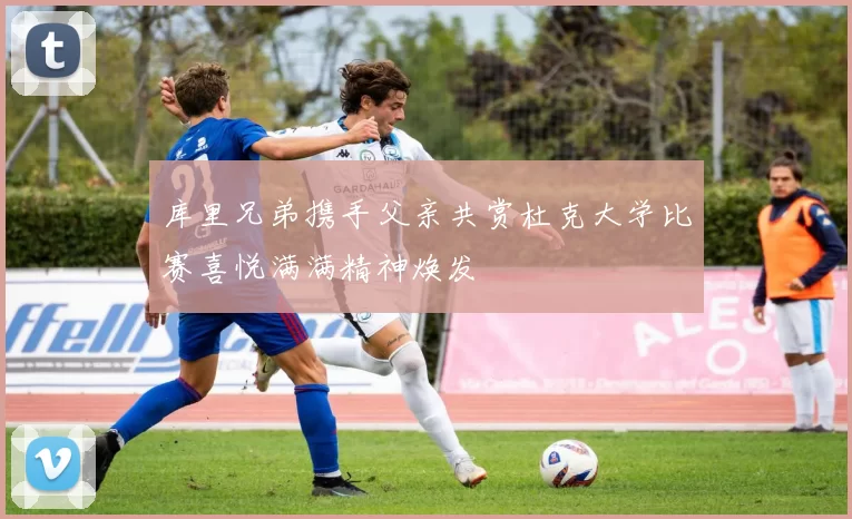 库里兄弟携手父亲共赏杜克大学比赛喜悦满满精神焕发