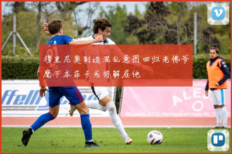 穆里尼奥制造混乱意图回归老佛爷麾下本菲卡或将解雇他