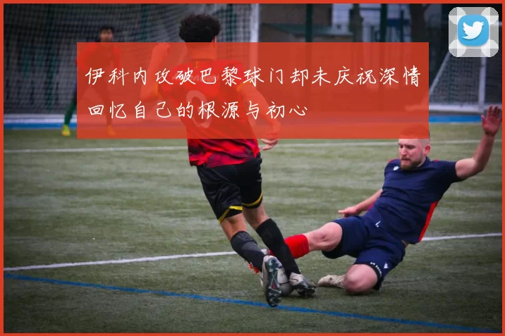 伊科内攻破巴黎球门却未庆祝深情回忆自己的根源与初心