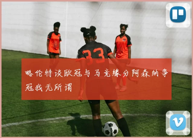 略伦特谈欧冠与马竞缘分阿森纳争冠我无所谓