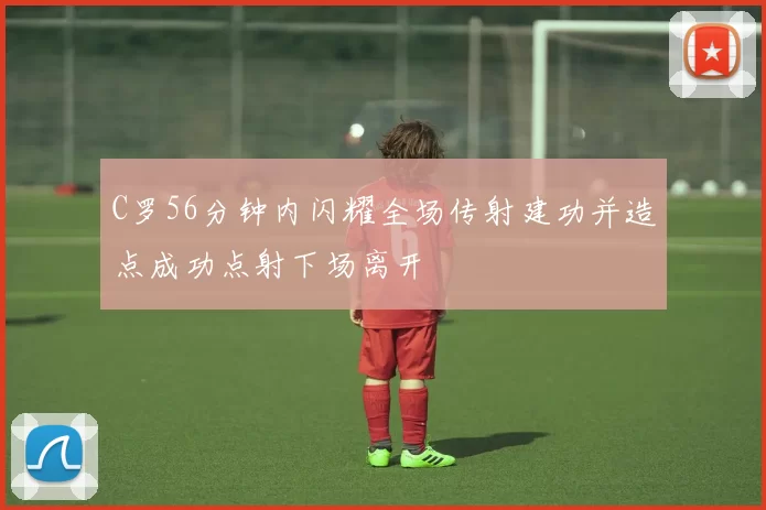 C罗56分钟内闪耀全场传射建功并造点成功点射下场离开