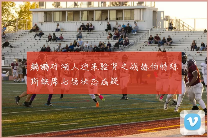 鹈鹕对湖人迎来验货之战赫伯特琼斯缺席七场状态成疑