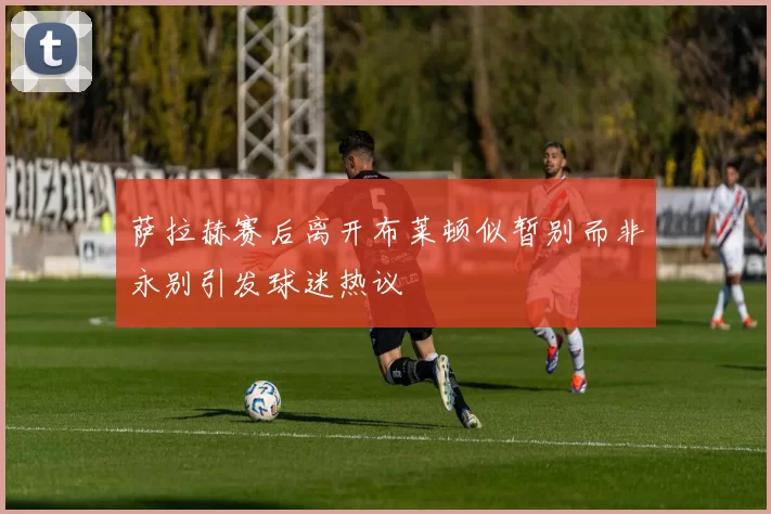 萨拉赫赛后离开布莱顿似暂别而非永别引发球迷热议