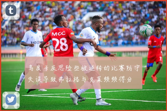 乌度卡反思险些被逆转的比赛防守失误导致弗拉格与克莱频频得分