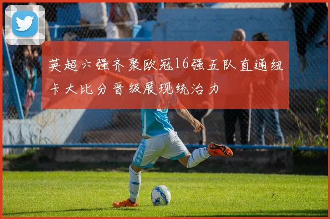 英超六强齐聚欧冠16强五队直通纽卡大比分晋级展现统治力