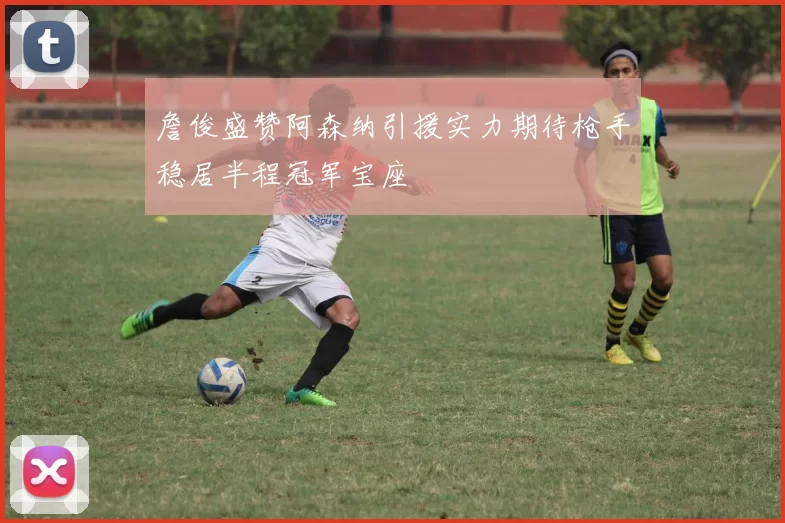 詹俊盛赞阿森纳引援实力期待枪手稳居半程冠军宝座