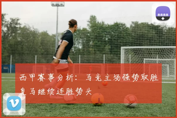 西甲赛事分析：马竞主场强势取胜皇马继续连胜势头