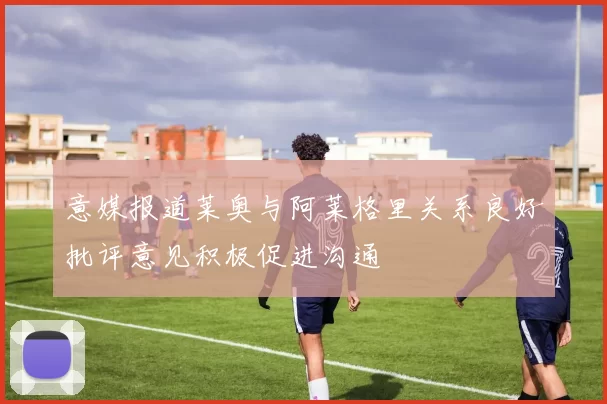 意媒报道莱奥与阿莱格里关系良好批评意见积极促进沟通