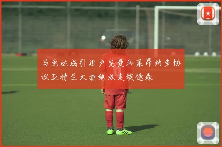 马竞达成引进卢克曼和莱昂纳多协议亚特兰大拒绝放走埃德森