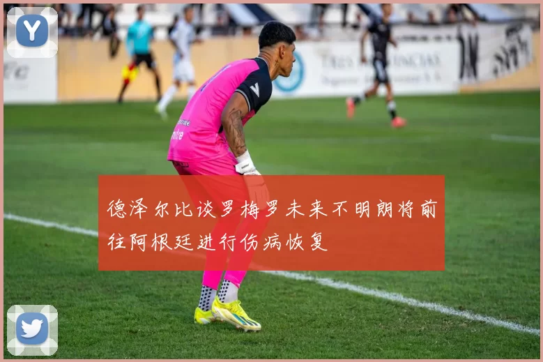 德泽尔比谈罗梅罗未来不明朗将前往阿根廷进行伤病恢复