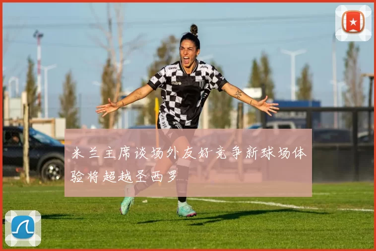 米兰主席谈场外友好竞争新球场体验将超越圣西罗