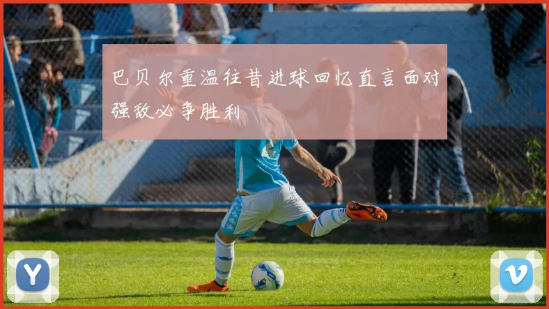 巴贝尔重温往昔进球回忆直言面对强敌必争胜利