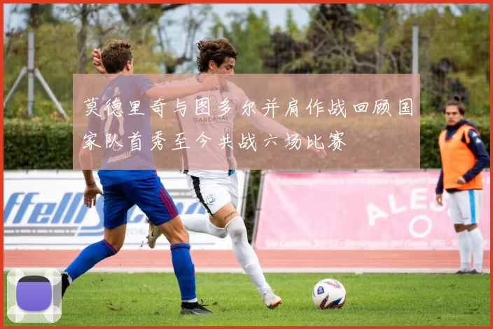 莫德里奇与图多尔并肩作战回顾国家队首秀至今共战六场比赛