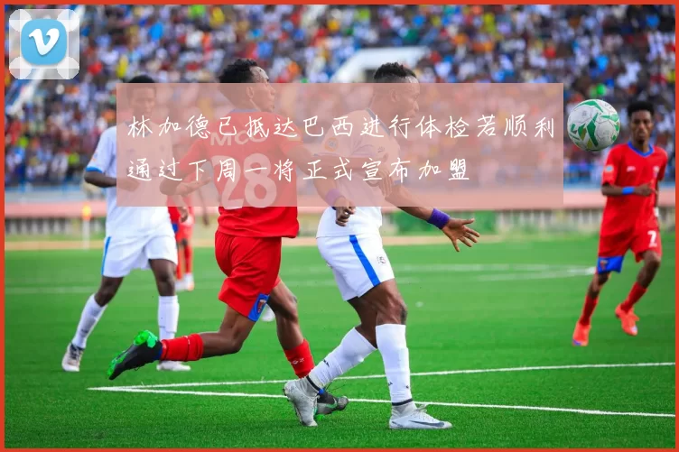 林加德已抵达巴西进行体检若顺利通过下周一将正式宣布加盟