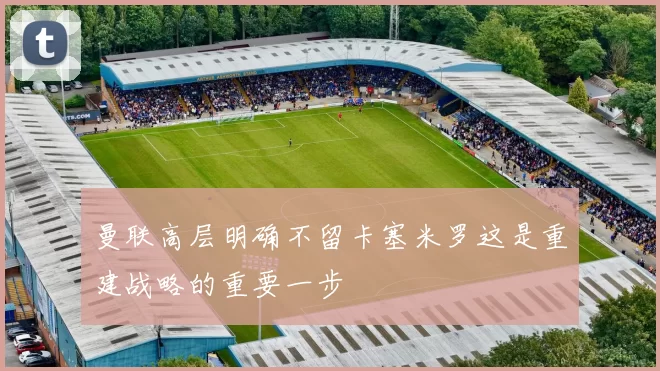 曼联高层明确不留卡塞米罗这是重建战略的重要一步