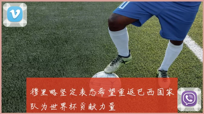 穆里略坚定表态希望重返巴西国家队为世界杯贡献力量