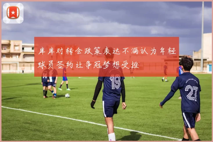 库库对转会政策表达不满认为年轻球员签约让争冠梦想受挫