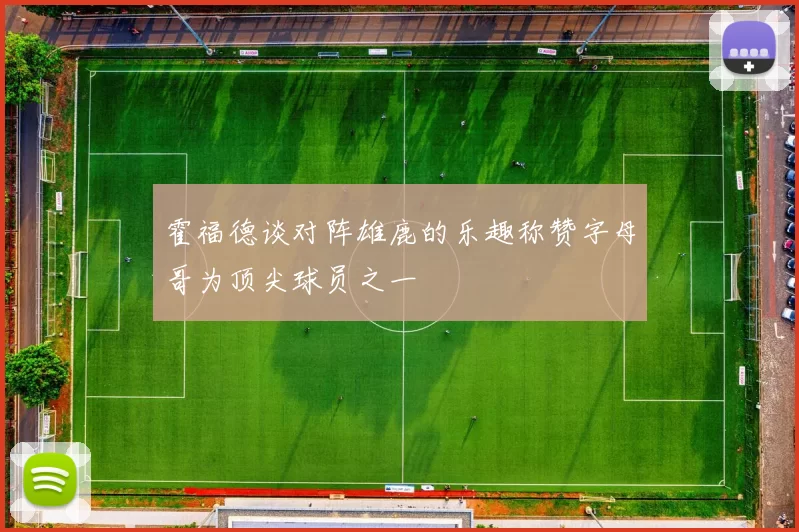 霍福德谈对阵雄鹿的乐趣称赞字母哥为顶尖球员之一