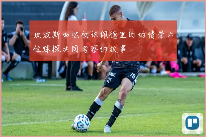 坎波斯回忆初识佩德里时的情景六位球探共同考察的故事