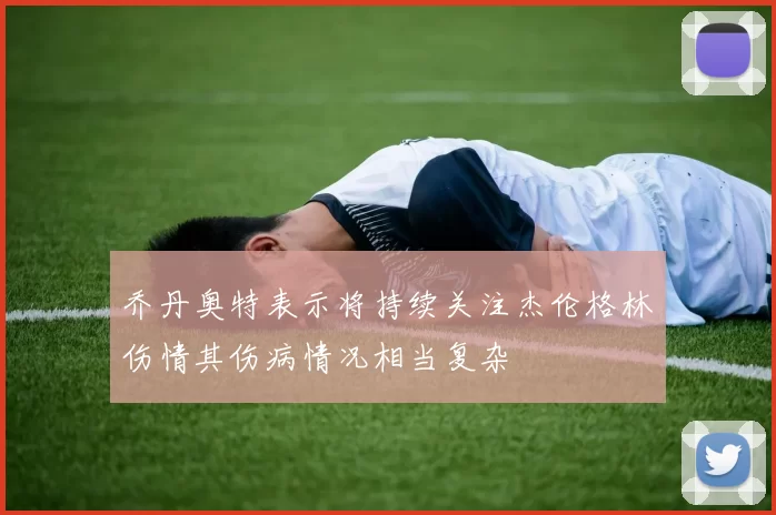 乔丹奥特表示将持续关注杰伦格林伤情其伤病情况相当复杂