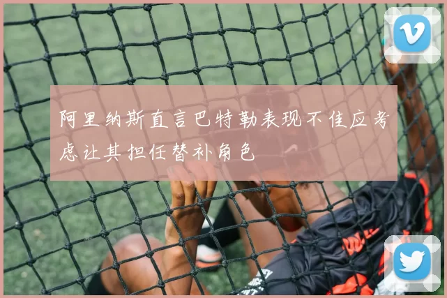 阿里纳斯直言巴特勒表现不佳应考虑让其担任替补角色