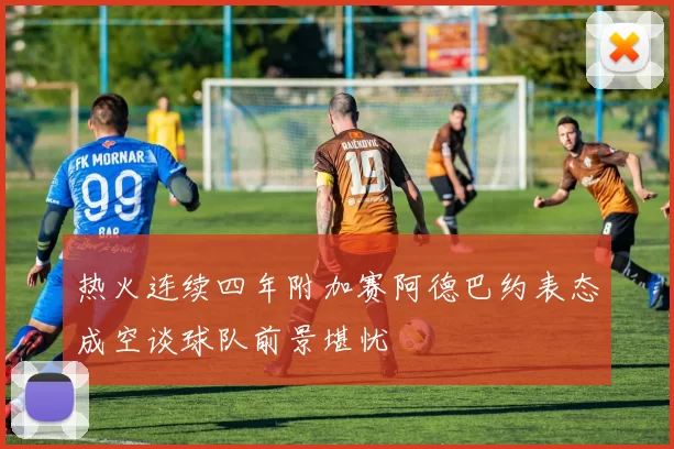 热火连续四年附加赛阿德巴约表态成空谈球队前景堪忧