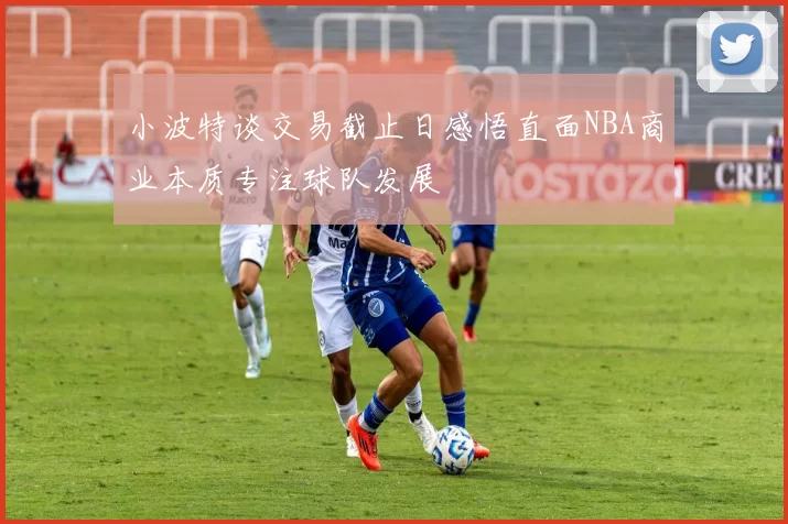 小波特谈交易截止日感悟直面NBA商业本质专注球队发展