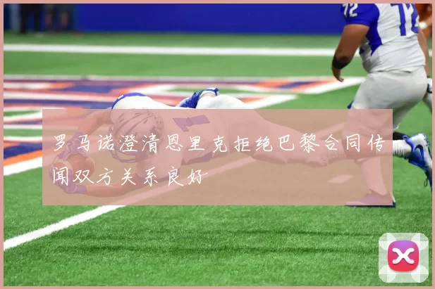 罗马诺澄清恩里克拒绝巴黎合同传闻双方关系良好